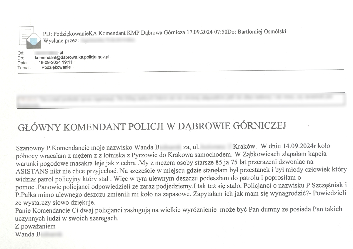 Szanowny P.Komendancie moje nazwisko Wanda B za, ul.Kraków.  W dniu 14.09.2024r koło północy wracałam z mężem z z lotniska z Pyrzowic do Krakowa samochodem. W Ząbkowicach złapałam kapcia warunki pogodowe masakra leje jak z cebra .My z mężem osoby starsze 85 ja 75 lat przerażeni dzwoniac na ASISTANS nikt nie chce przyjechać. Na szczeście w miejscu gdzie stanęłam był przestanek i był młody człowiek który widział patrol policyjny który stał . Więc w tym ulewnym deszczu podeszłam do patrolu i poprosiłam o pomoc .Panowie policjanci odpowiedzieli ze zaraz podjedziemy.I tak też się stało. Policjanci o nazwisku P.Szczęśniak i P.Pałka mimo ulewnego deszczu zmienili mi koło na zapasowe. Zapytałam ich jak mam się wynagrodzić?- Powiedzieli że wystarczy słowo dziękuje.  Panie Komendancie Ci dwaj policjanci zasługują na wielkie wyróżnienie  może być Pan dumny ze posiada Pan takich uczynnych ludzi w swoich szeregach.  Z poważaniem  Wanda B