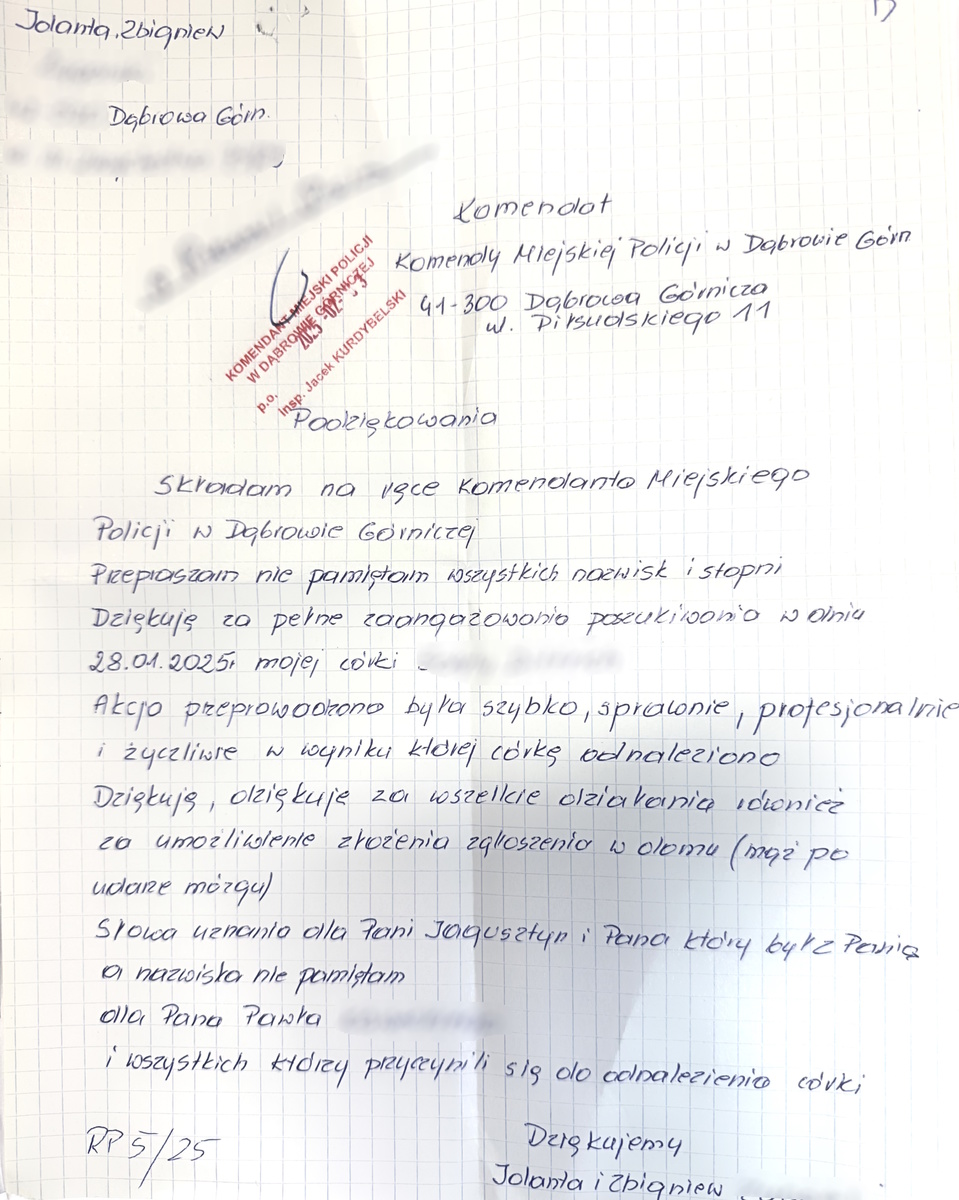 Komendant  Komendy Miejskiej Policji w Dąbrowie Górn.  41-300 Dąbrowa Górnicza ul. Piłsudskiego 11  Podziękowania  Skradam na ręce Komendanta Miejskiego  Policji w Dąbrowie Górniczej   Przepraszain nie pamiętam wszystkich nazwisk i stopni.  Dziękuję za pełne zaangażowania poszukiwania w dniu 28.01.2025, mojej córki …….  Akcja przeprowadzona była szybko, sprawnie, profesjonalnie  i życzliwie w wyniku ktorej córkę odnaleziono  Dziękuję, dziękuje za wszelkie działania i również za umożliwienie złożenia zgłoszenia  w d omu (mąż po udarze mózgu)  Słowa uznania dla Pani Jagusztyn i Pana który był z Panią, a nazwiska nie pamiętam  Dla Pana Pawła …..  i wszystkich którzy przyczynili się do odnalezienia córki     Dziękujemy  Jolanta i Zbigniew ……